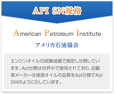 [API SN規格] American Petroleum Institute アメリカ石油協会 エンジンオイルの試験成績で規定し分類しています。ApI分類は世界中で使用されており、自動車メーカーは推奨オイルの品質をApI分類でApI SMのように示しています。