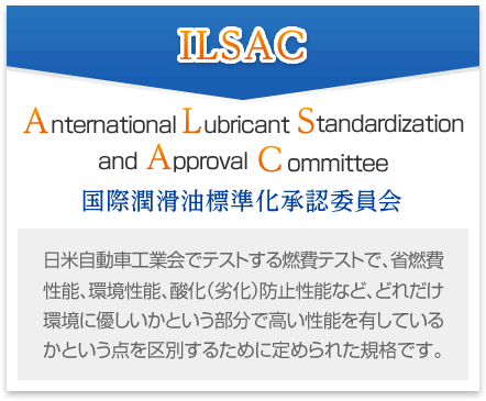 [ILSAC] Anternational Lubricant Standardization and Approval Committee 国際潤滑油標準化承認委員会 日米自動車工業会でテストする燃費テストで、省燃費性能、環境性能、酸化（劣化）防止性能など、どれだけ環境に優しいかという部分で高い性能を有しているかという点を区別するために定められた規格です。
